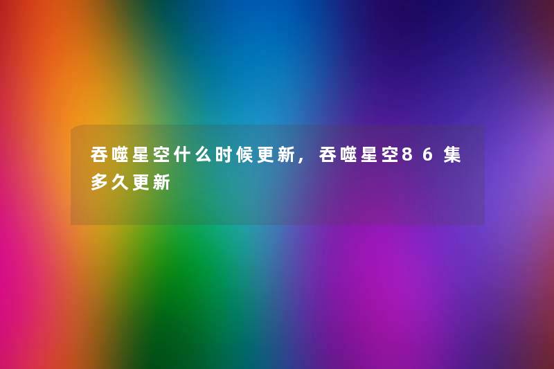 吞噬星空什么时候更新,吞噬星空86集多久更新