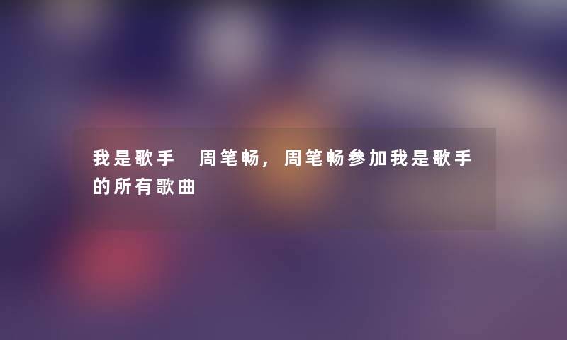 我是歌手 周笔畅,周笔畅参加我是歌手的所有歌曲