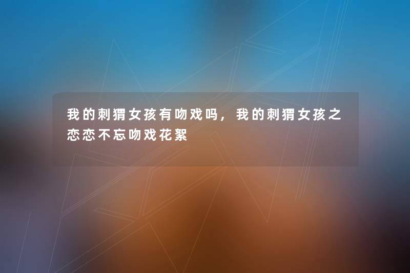 我的刺猬女孩有吻戏吗,我的刺猬女孩之恋恋不忘吻戏花絮