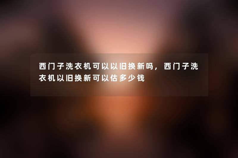 西门子洗衣机可以以旧换新吗,西门子洗衣机以旧换新可以估多少钱