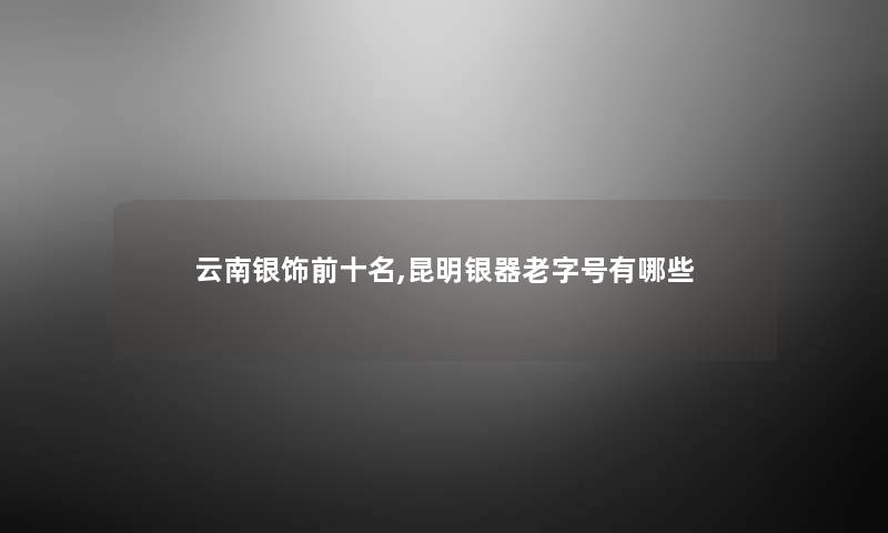 云南银饰前十名,昆明银器老字号有哪些