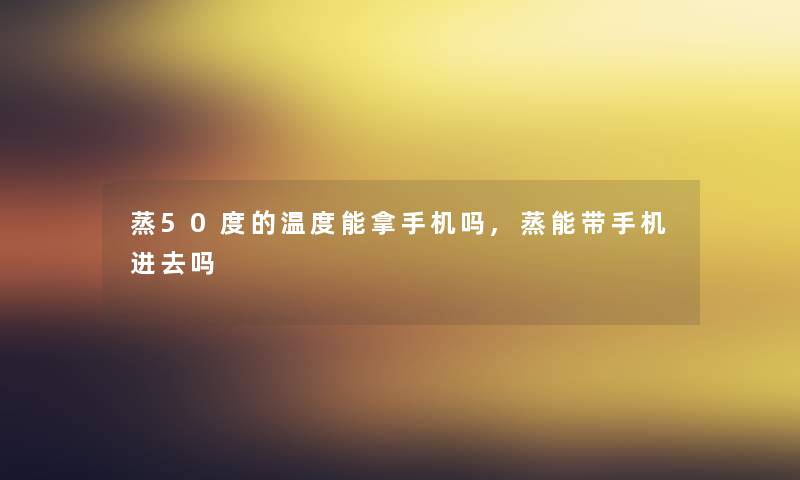 蒸50度的温度能拿手机吗,蒸能带手机进去吗