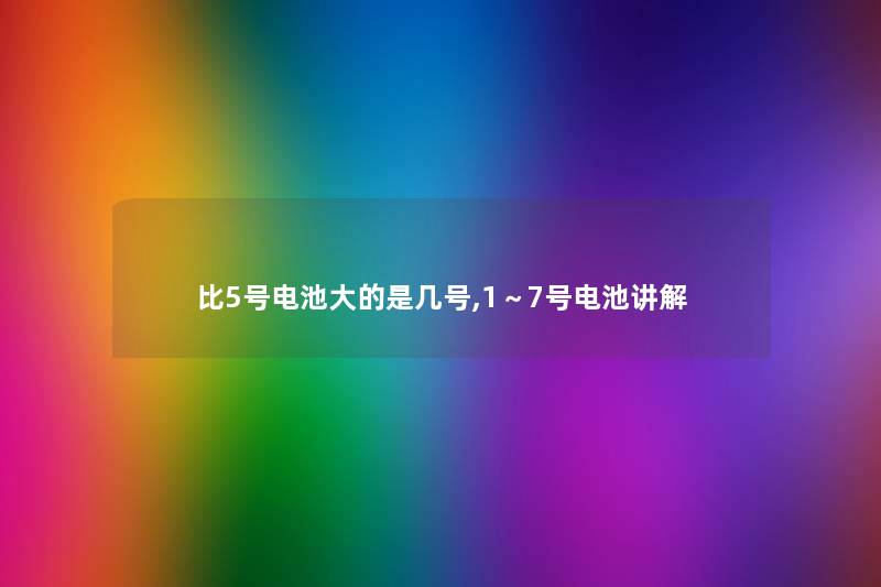比5号电池大的是几号,1～7号电池讲解