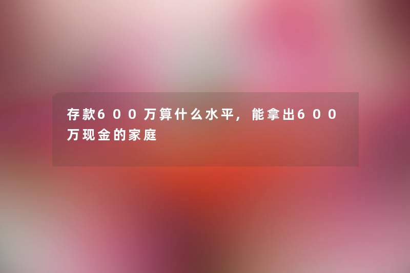 存款600万算什么水平,能拿出600万现金的家庭