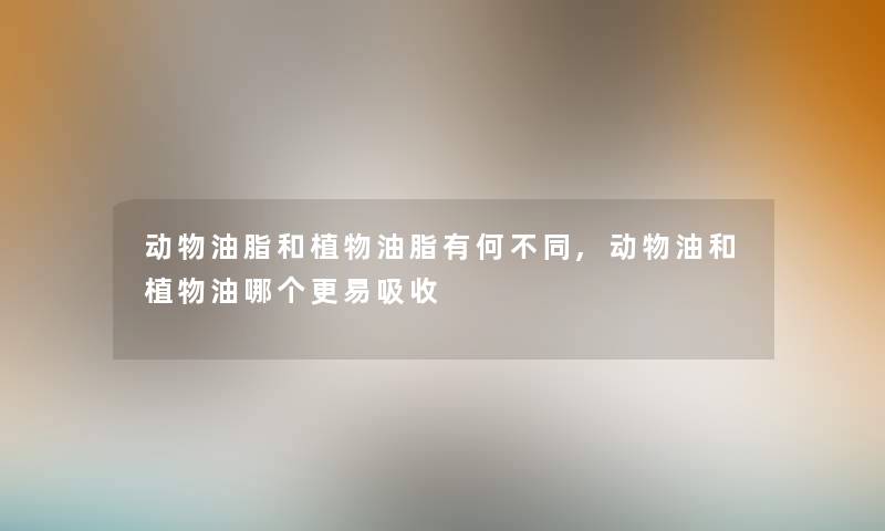 动物油脂和植物油脂有何不同,动物油和植物油哪个更易吸收