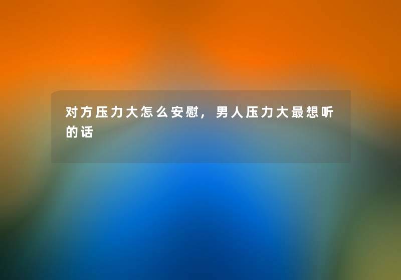 对方压力大怎么安慰,男人压力大想听的话