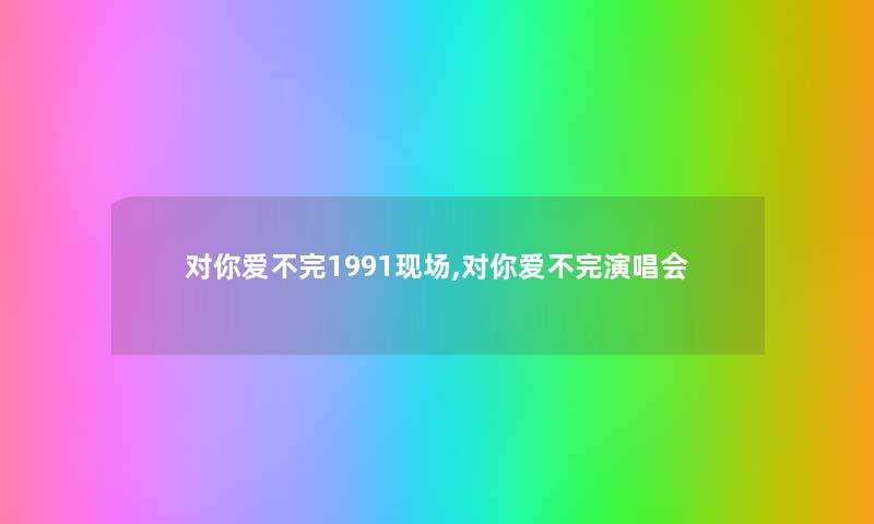 对你爱不完1991现场,对你爱不完演唱会