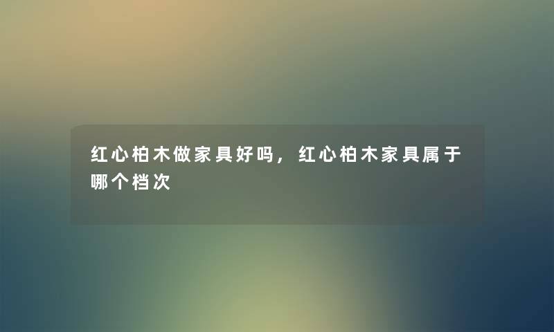 红心柏木做家具好吗,红心柏木家具属于哪个档次