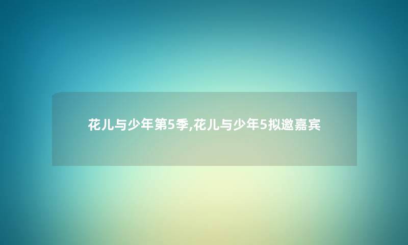 花儿与少年第5季,花儿与少年5拟邀嘉宾