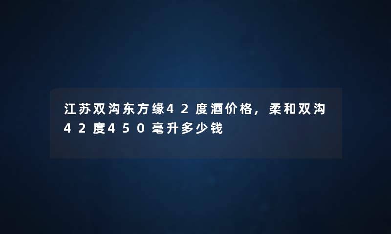 江苏双沟东方缘42度酒价格,柔和双沟42度450毫升多少钱