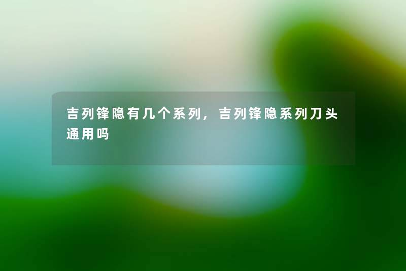 吉列锋隐有几个系列,吉列锋隐系列刀头通用吗