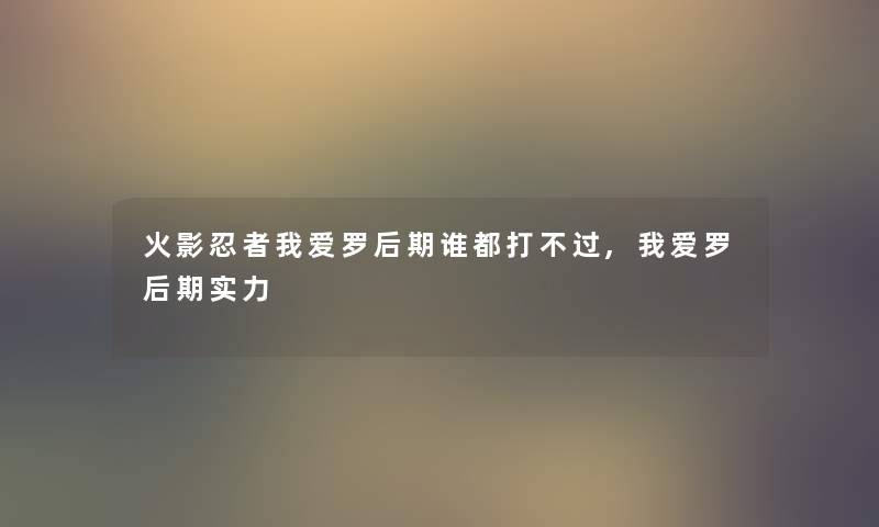 火影忍者我爱罗后期谁都打不过,我爱罗后期实力
