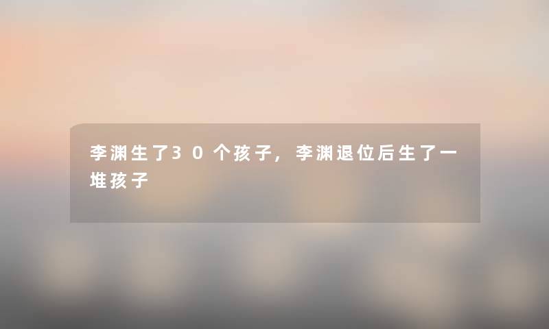 李渊生了30个孩子,李渊退位后生了一堆孩子