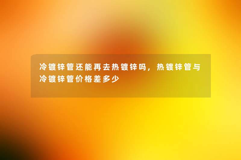 冷镀锌管还能再去热镀锌吗,热镀锌管与冷镀锌管价格差多少