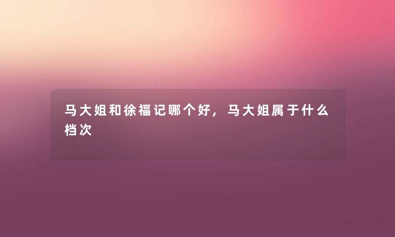 马大姐和徐福记哪个好,马大姐属于什么档次