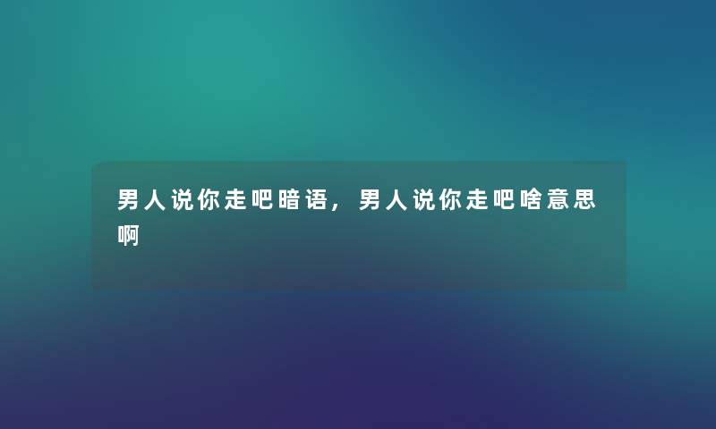 男人说你走吧暗语,男人说你走吧啥意思啊