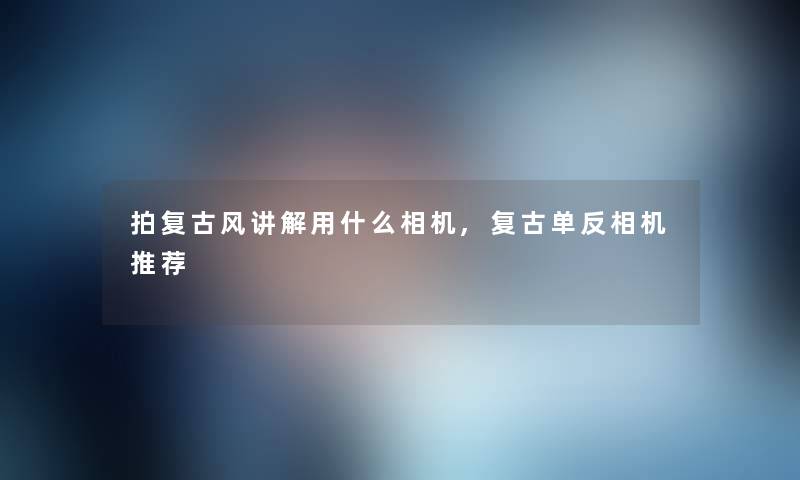 拍复古风讲解用什么相机,复古单反相机推荐
