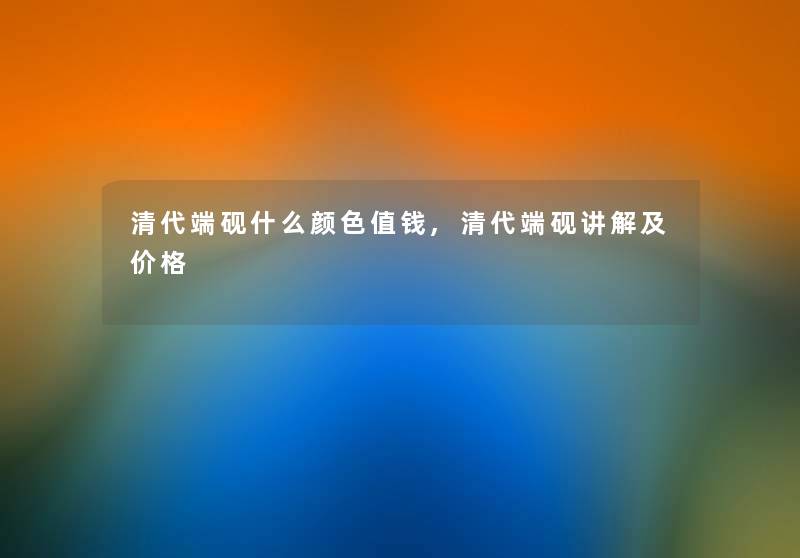 清代端砚什么颜色值钱,清代端砚讲解及价格
