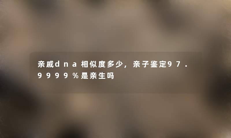 亲戚dna相似度多少,亲子鉴定97.9999%是亲生吗