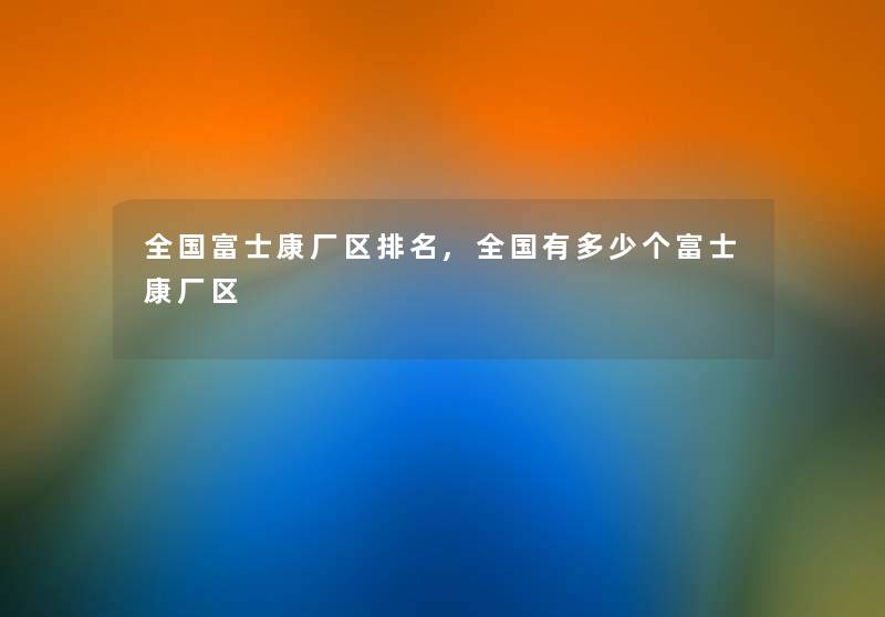 全国富士康厂区推荐,全国有多少个富士康厂区