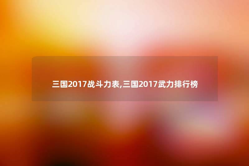 三国2017战斗力表,三国2017武力整理榜