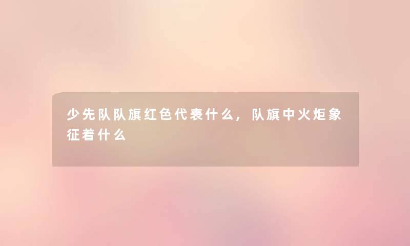 少先队队旗红色代表什么,队旗中火炬象征着什么