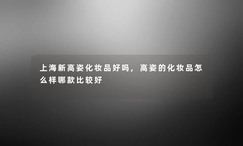 上海新高姿化妆品好吗,高姿的化妆品怎么样哪款比较好