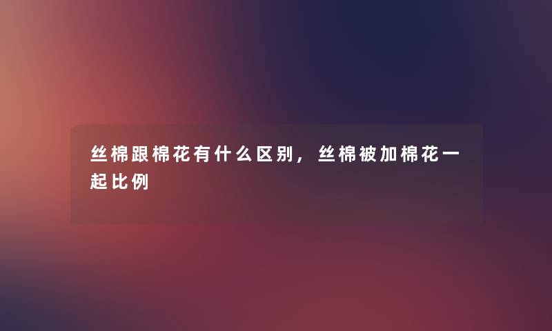 丝棉跟棉花有什么区别,丝棉被加棉花一起比例
