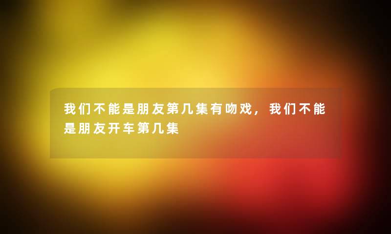 我们不能是朋友第几集有吻戏,我们不能是朋友开车第几集