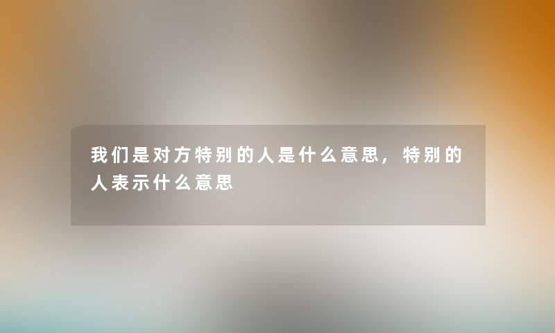 我们是对方特别的人是什么意思,特别的人表示什么意思