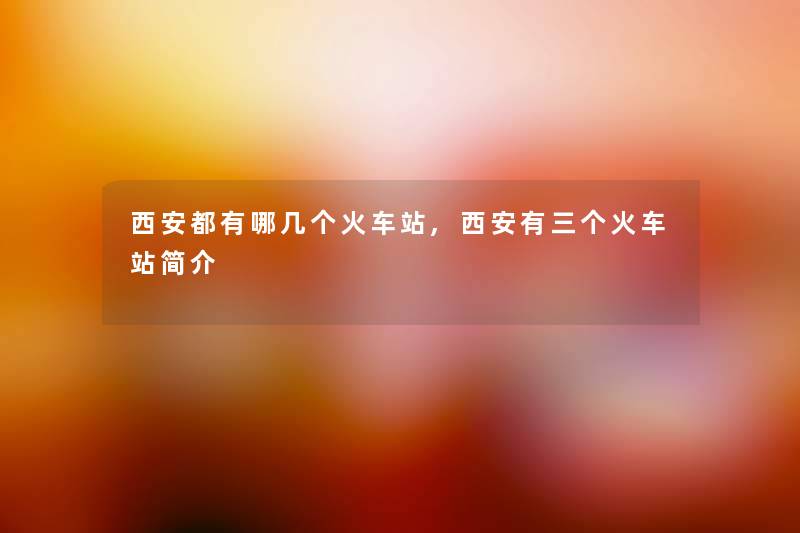 西安都有哪几个火车站,西安有三个火车站简介
