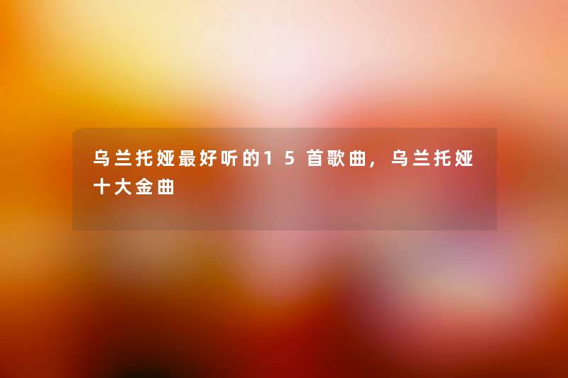 乌兰托娅好听的15首歌曲,乌兰托娅一些金曲