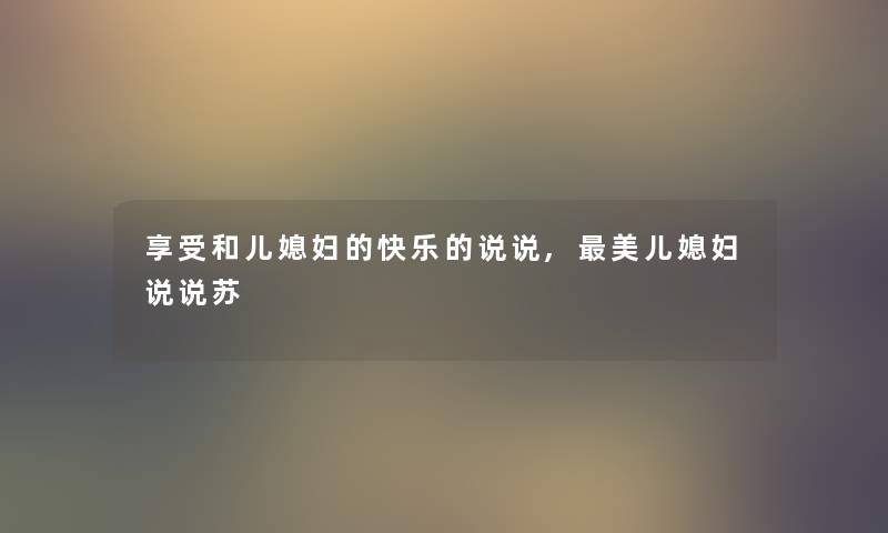 享受和儿媳妇的快乐的说说,美儿媳妇说说苏