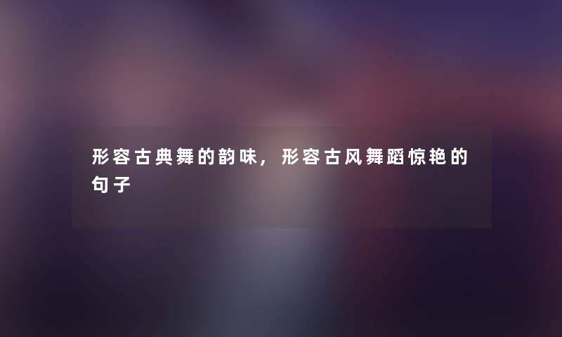 形容古典舞的韵味,形容古风舞蹈惊艳的句子