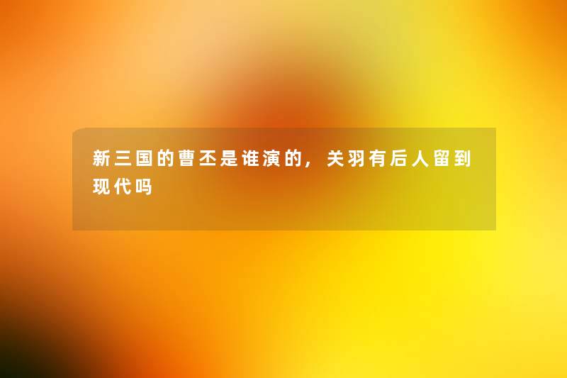 新三国的曹丕是谁演的,关羽有后人留到现代吗