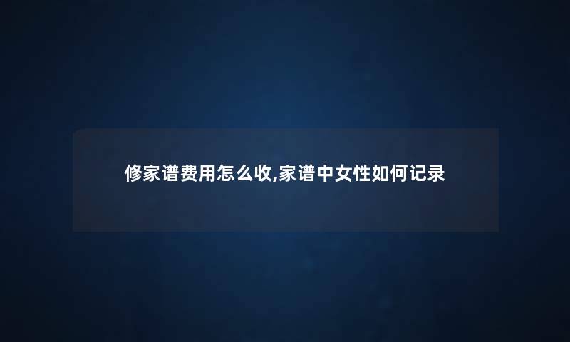 修家谱费用怎么收,家谱中女性如何记录