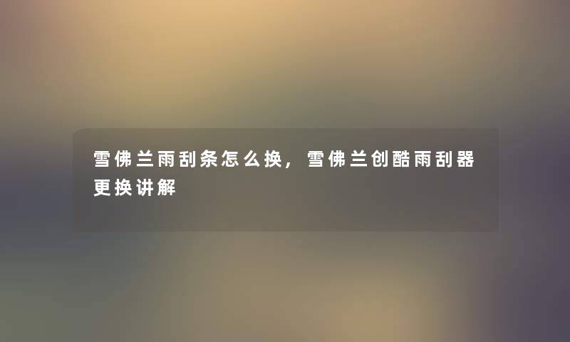 雪佛兰雨刮条怎么换,雪佛兰创酷雨刮器更换讲解