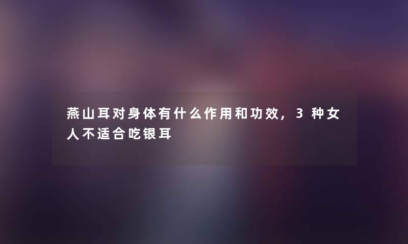 燕山耳对身体有什么作用和功效,3种女人不适合吃银耳