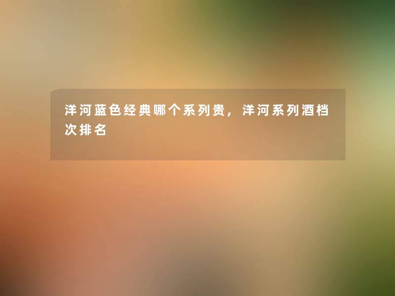 洋河蓝色经典哪个系列贵,洋河系列酒档次推荐