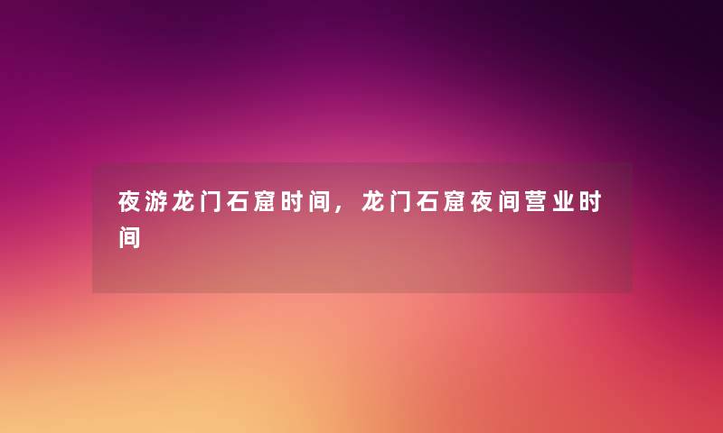 夜游龙门石窟时间,龙门石窟夜间营业时间