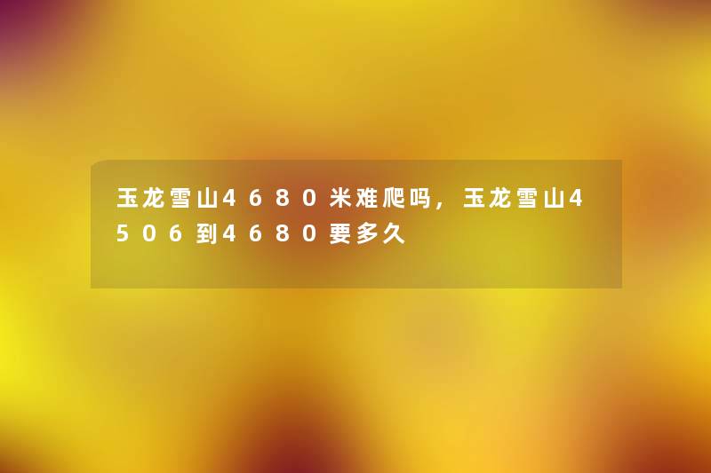 玉龙雪山4680米难爬吗,玉龙雪山4506到4680要多久