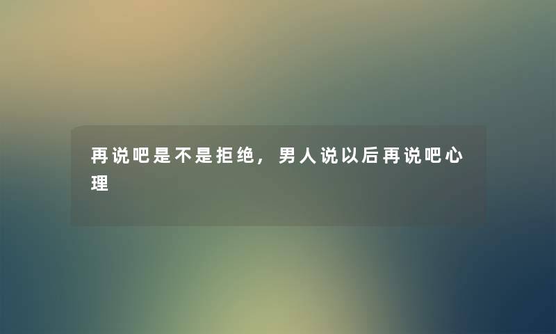 再说吧是不是拒绝,男人说以后再说吧心理