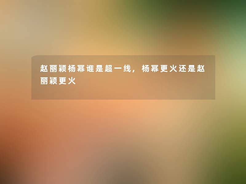 赵丽颖杨幂谁是超一线,杨幂更火还是赵丽颖更火
