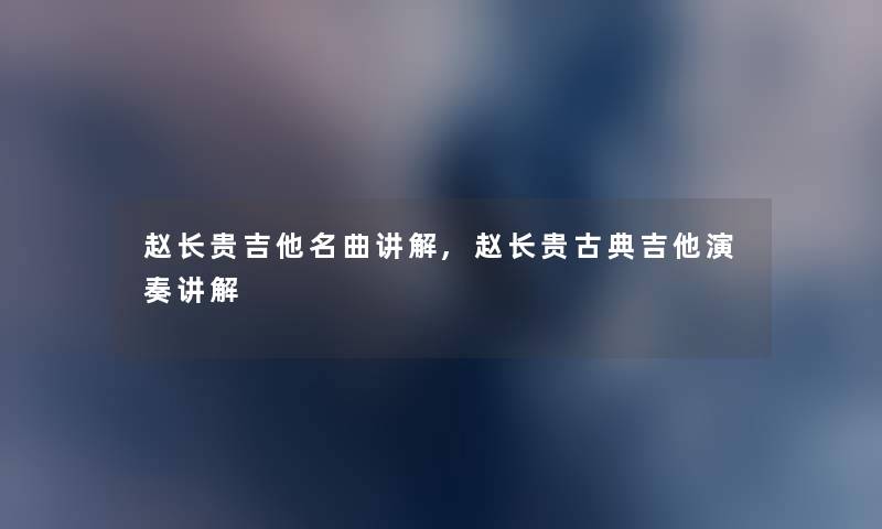 赵长贵吉他名曲讲解,赵长贵古典吉他演奏讲解