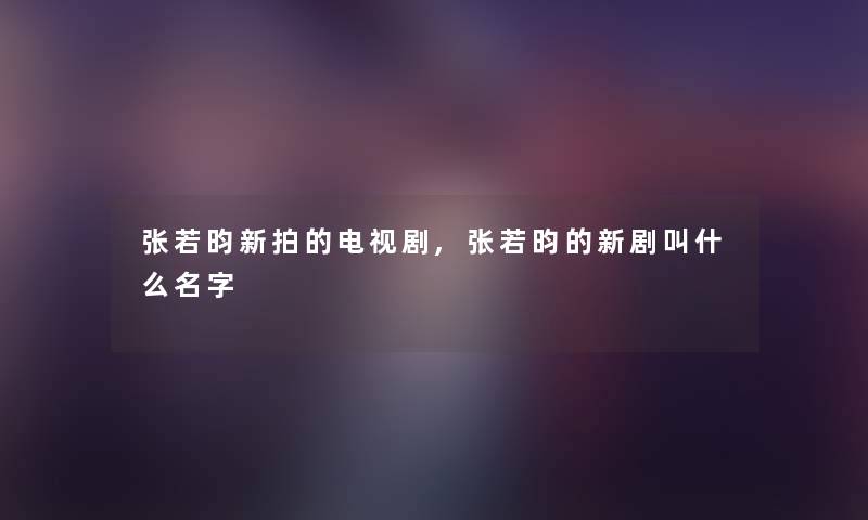 张若昀新拍的电视剧,张若昀的新剧叫什么名字
