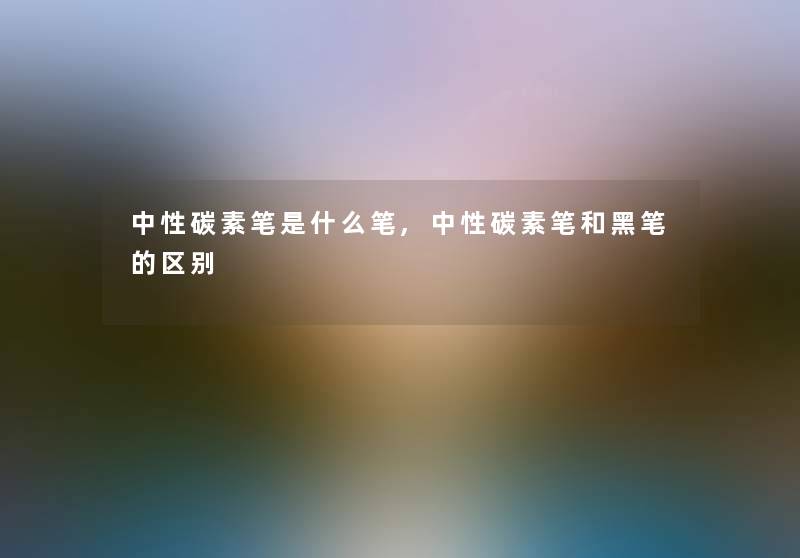 中性碳素笔是什么笔,中性碳素笔和黑笔的区别