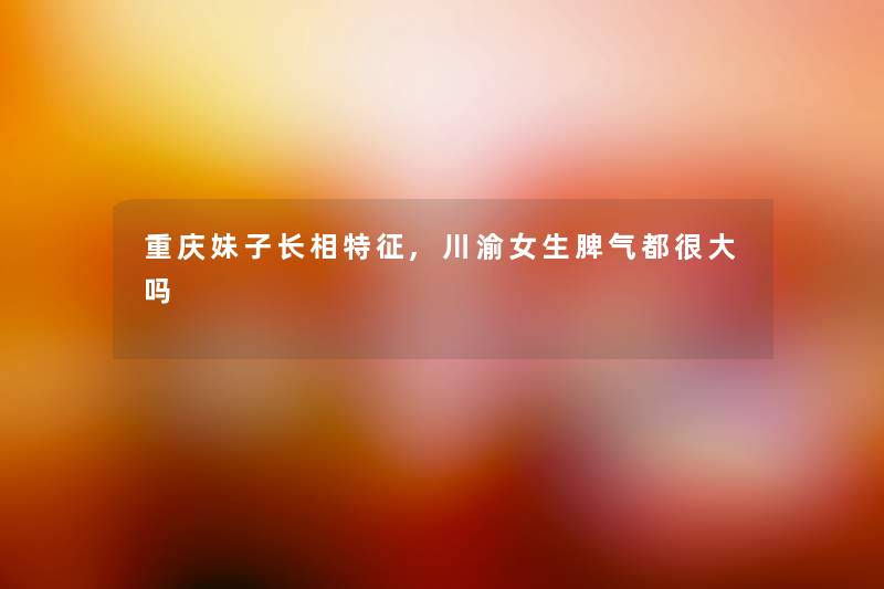 重庆妹子长相特征,川渝女生脾气都很大吗