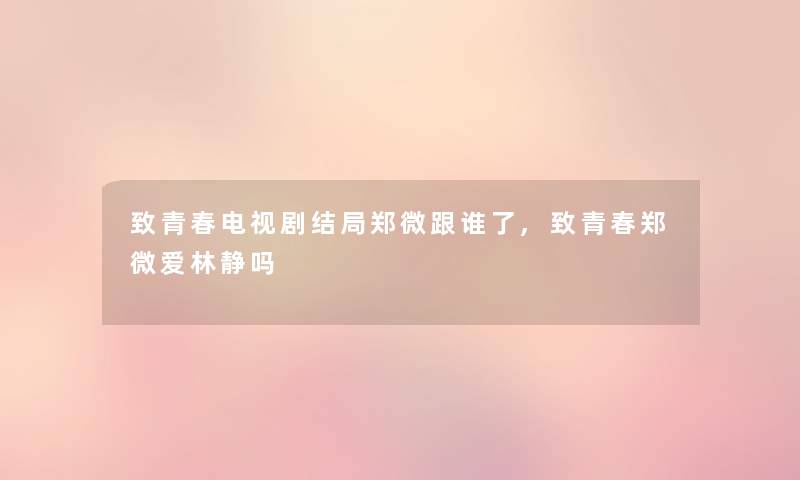 致青春电视剧结局郑微跟谁了,致青春郑微爱林静吗