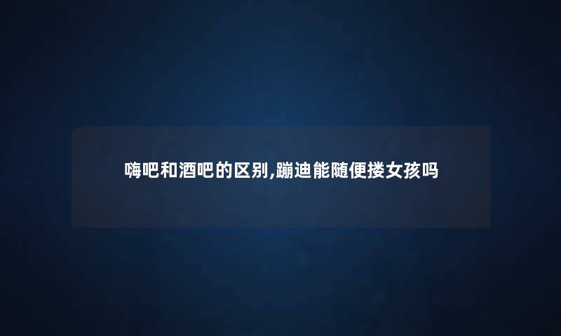 嗨吧和酒吧的区别,蹦迪能随便搂女孩吗