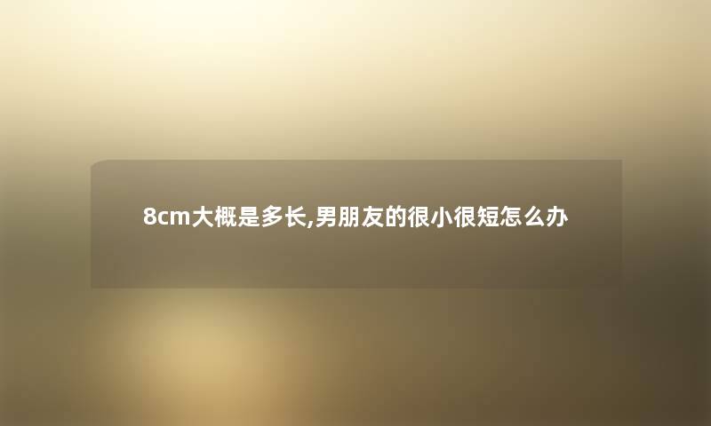 8cm大概是多长,男朋友的很小很短怎么办